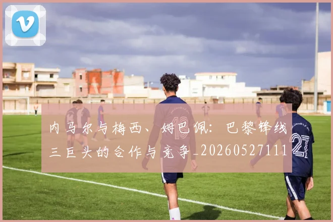 内马尔与梅西、姆巴佩：巴黎锋线三巨头的合作与竞争_20260527111752