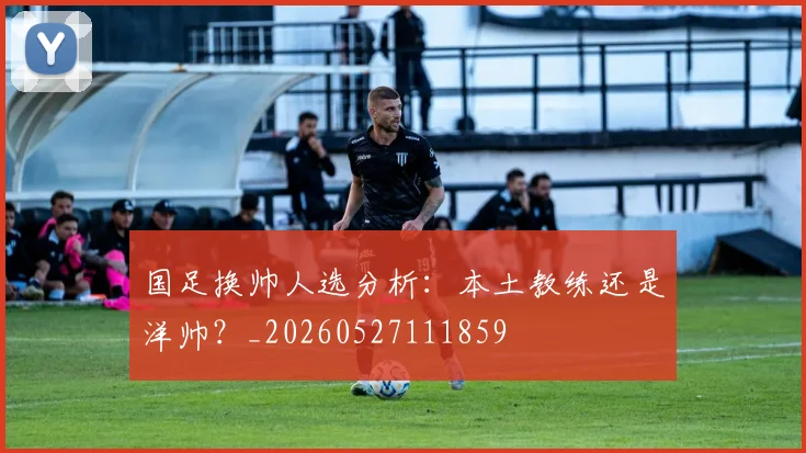 国足换帅人选分析：本土教练还是洋帅？_20260527111859