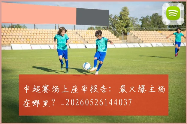 中超赛场上座率报告：最火爆主场在哪里？_20260526144037