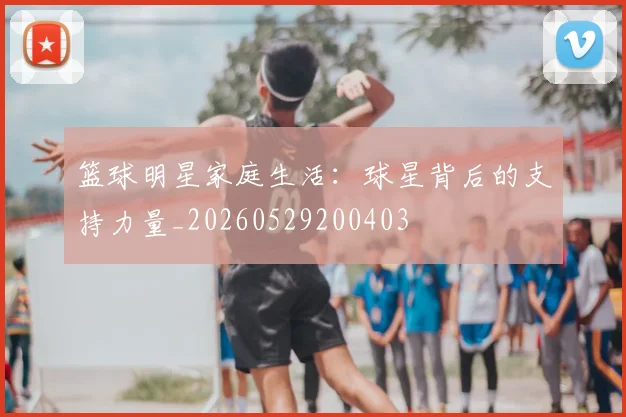 篮球明星家庭生活：球星背后的支持力量_20260529200403